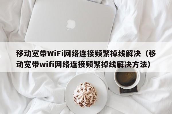 移动宽带WiFi网络连接频繁掉线解决（移动宽带wifi网络连接频繁掉线解决方法）