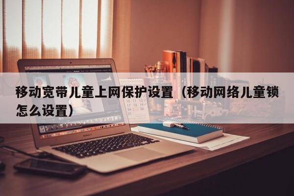 移动宽带儿童上网保护设置（移动网络儿童锁怎么设置）
