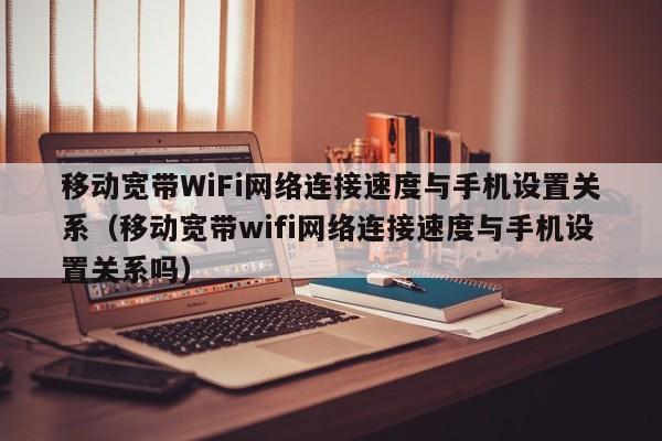 移动宽带WiFi网络连接速度与手机设置关系（移动宽带wifi网络连接速度与手机设置关系吗）