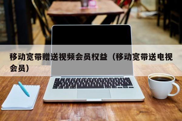 移动宽带赠送视频会员权益（移动宽带送电视会员）