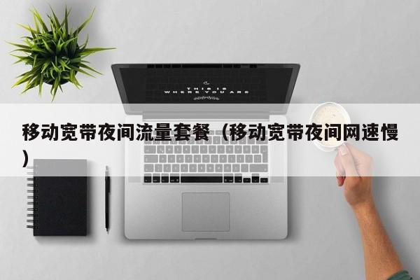 移动宽带夜间流量套餐（移动宽带夜间网速慢）