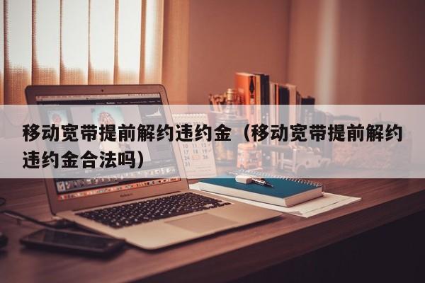 移动宽带提前解约违约金（移动宽带提前解约违约金合法吗）