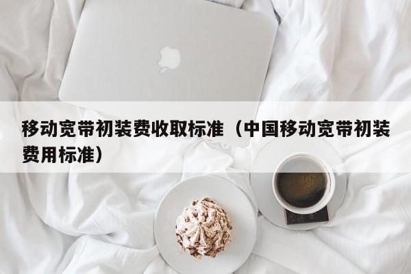 移动宽带初装费收取标准（中国移动宽带初装费用标准）