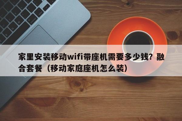 家里安装移动wifi带座机需要多少钱？融合套餐（移动家庭座机怎么装）
