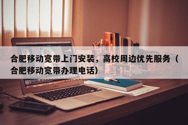 合肥移动宽带上门安装，高校周边优先服务（合肥移动宽带办理电话）