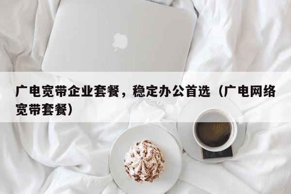 广电宽带企业套餐，稳定办公首选（广电网络宽带套餐）