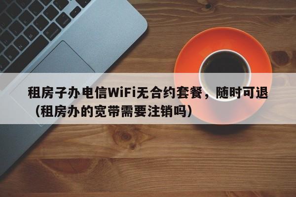租房子办电信WiFi无合约套餐，随时可退（租房办的宽带需要注销吗）