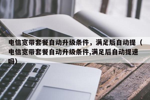 电信宽带套餐自动升级条件，满足后自动提（电信宽带套餐自动升级条件,满足后自动提速吗）