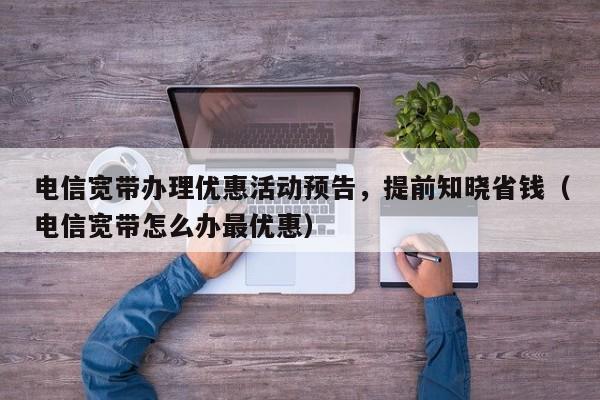 电信宽带办理优惠活动预告，提前知晓省钱（电信宽带怎么办最优惠）