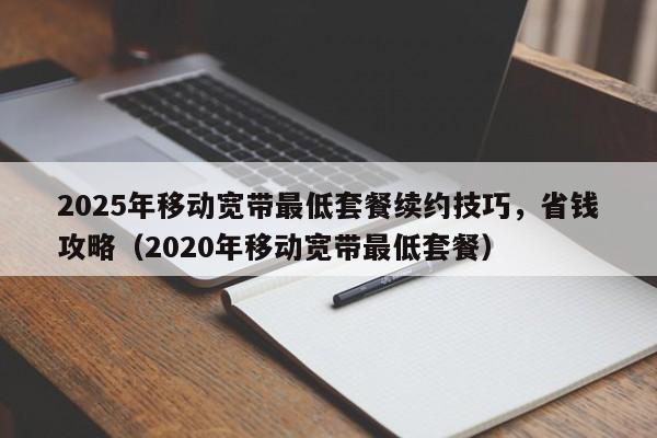 2025年移动宽带最低套餐续约技巧，省钱攻略（2020年移动宽带最低套餐）