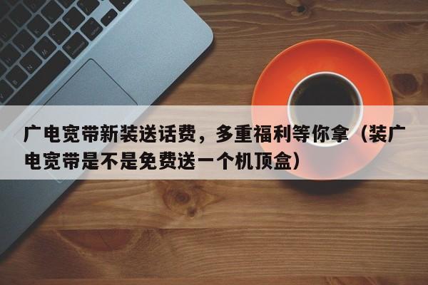 广电宽带新装送话费，多重福利等你拿（装广电宽带是不是免费送一个机顶盒）