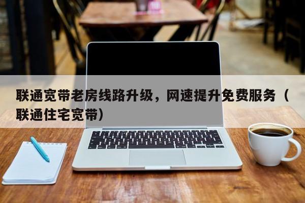联通宽带老房线路升级，网速提升免费服务（联通住宅宽带）
