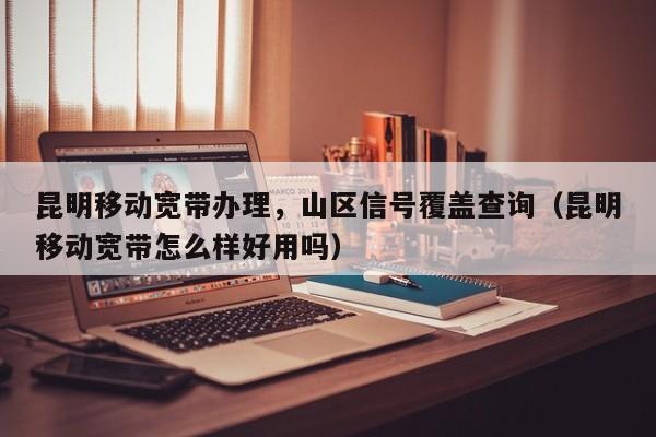 昆明移动宽带办理，山区信号覆盖查询（昆明移动宽带怎么样好用吗）