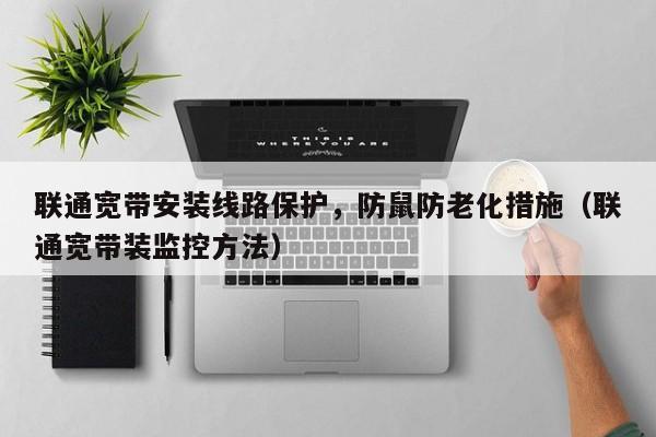联通宽带安装线路保护，防鼠防老化措施（联通宽带装监控方法）