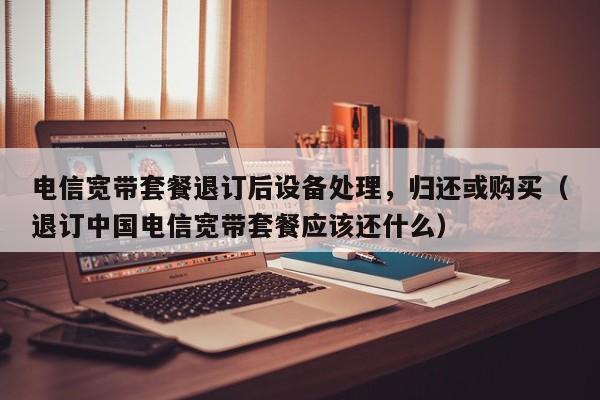电信宽带套餐退订后设备处理，归还或购买（退订中国电信宽带套餐应该还什么）