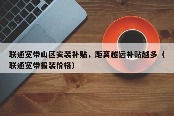 联通宽带山区安装补贴，距离越远补贴越多（联通宽带报装价格）