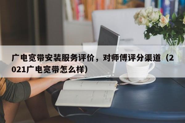 广电宽带安装服务评价，对师傅评分渠道（2021广电宽带怎么样）