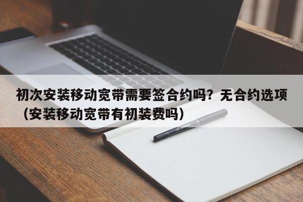 初次安装移动宽带需要签合约吗？无合约选项（安装移动宽带有初装费吗）