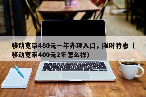移动宽带480元一年办理入口，限时特惠（移动宽带400元2年怎么样）