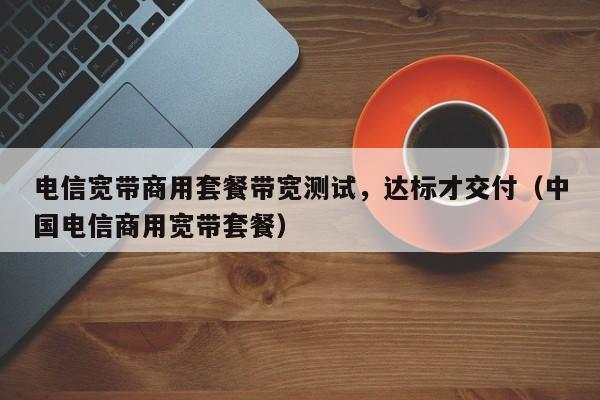 电信宽带商用套餐带宽测试，达标才交付（中国电信商用宽带套餐）