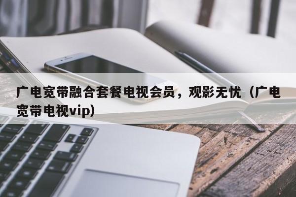 广电宽带融合套餐电视会员，观影无忧（广电宽带电视vip）
