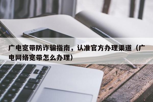 广电宽带防诈骗指南，认准官方办理渠道（广电网络宽带怎么办理）