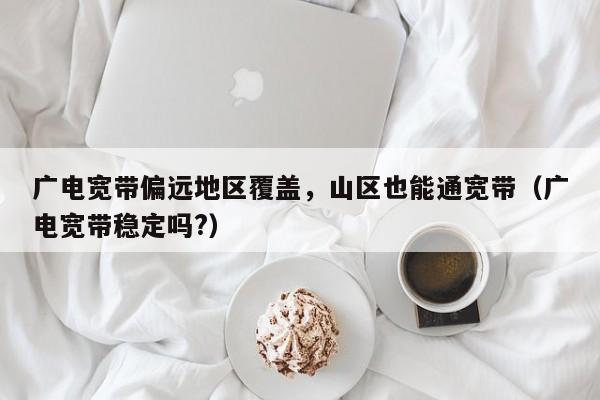 广电宽带偏远地区覆盖，山区也能通宽带（广电宽带稳定吗?）