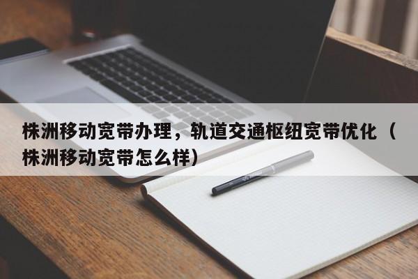 株洲移动宽带办理，轨道交通枢纽宽带优化（株洲移动宽带怎么样）