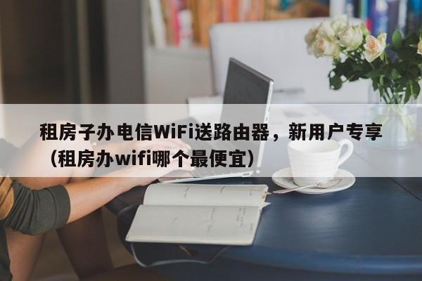 租房子办电信WiFi送路由器，新用户专享（租房办wifi哪个最便宜）