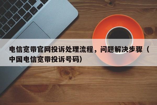 电信宽带官网投诉处理流程，问题解决步骤（中国电信宽带投诉号码）