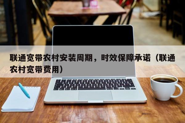 联通宽带农村安装周期，时效保障承诺（联通农村宽带费用）