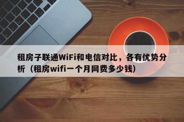 租房子联通WiFi和电信对比，各有优势分析（租房wifi一个月网费多少钱）