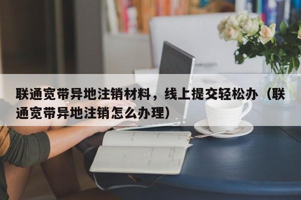 联通宽带异地注销材料，线上提交轻松办（联通宽带异地注销怎么办理）