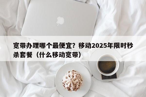 宽带办理哪个最便宜？移动2025年限时秒杀套餐（什么移动宽带）