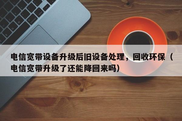 电信宽带设备升级后旧设备处理，回收环保（电信宽带升级了还能降回来吗）