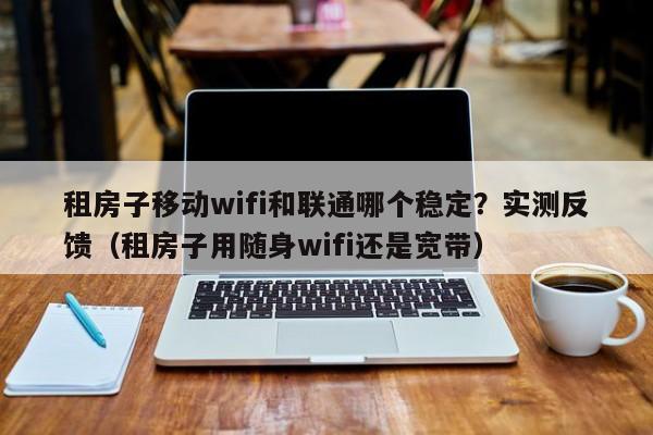 租房子移动wifi和联通哪个稳定？实测反馈（租房子用随身wifi还是宽带）
