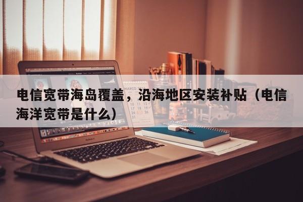 电信宽带海岛覆盖，沿海地区安装补贴（电信海洋宽带是什么）