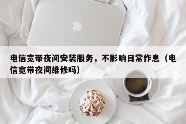 电信宽带夜间安装服务，不影响日常作息（电信宽带夜间维修吗）