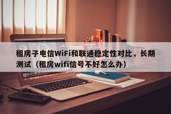 租房子电信WiFi和联通稳定性对比，长期测试（租房wifi信号不好怎么办）