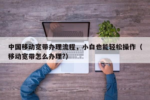 中国移动宽带办理流程，小白也能轻松操作（移动宽带怎么办理?）