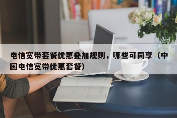 电信宽带套餐优惠叠加规则，哪些可同享（中国电信宽带优惠套餐）