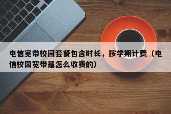 电信宽带校园套餐包含时长，按学期计费（电信校园宽带是怎么收费的）