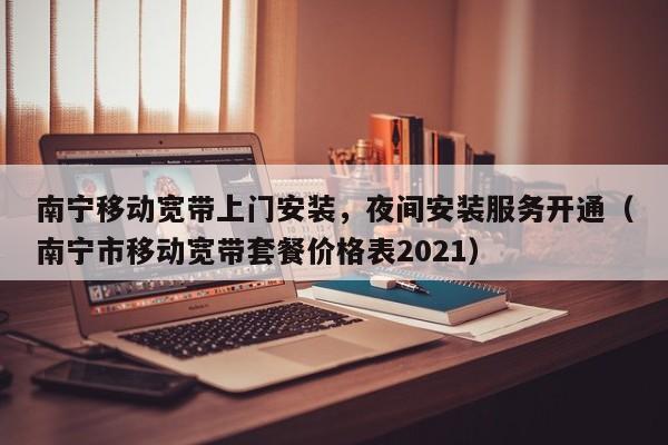 南宁移动宽带上门安装，夜间安装服务开通（南宁市移动宽带套餐价格表2021）