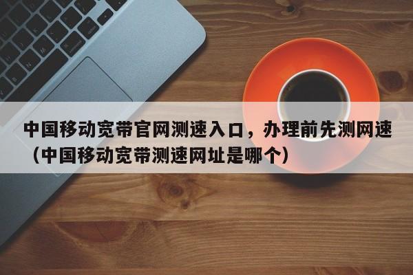 中国移动宽带官网测速入口，办理前先测网速（中国移动宽带测速网址是哪个）
