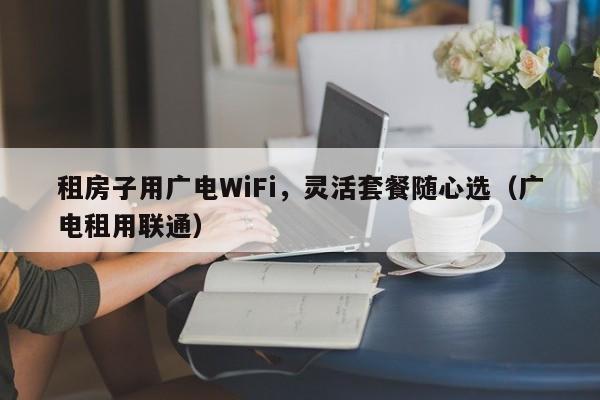租房子用广电WiFi，灵活套餐随心选（广电租用联通）
