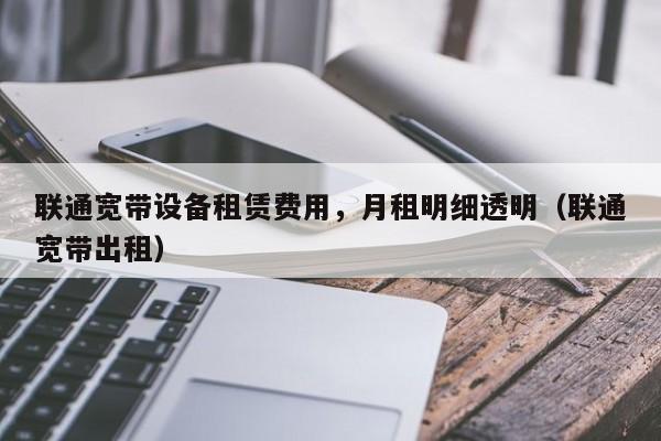 联通宽带设备租赁费用，月租明细透明（联通宽带出租）