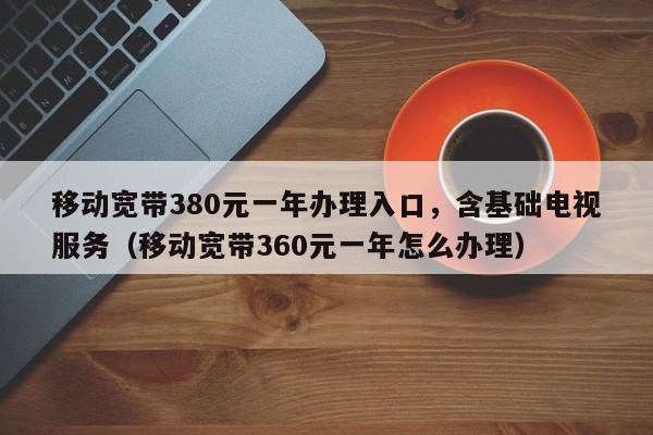 移动宽带380元一年办理入口，含基础电视服务（移动宽带360元一年怎么办理）