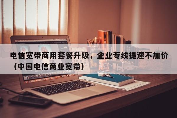 电信宽带商用套餐升级，企业专线提速不加价（中国电信商业宽带）