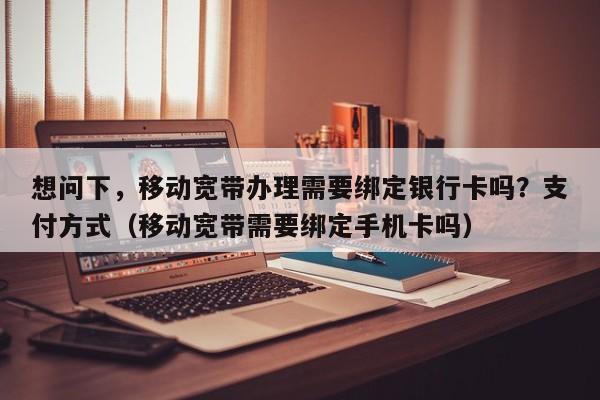 想问下，移动宽带办理需要绑定银行卡吗？支付方式（移动宽带需要绑定手机卡吗）