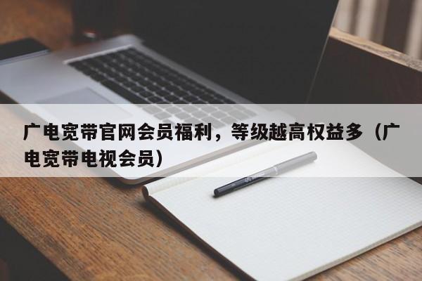 广电宽带官网会员福利，等级越高权益多（广电宽带电视会员）